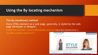 Using the By locating mechanism
The By.className() method
Every HTML element on a web page, generally, is styled by the web
page developer or designer.
WebElement searchBox = driver.findElement(By.classname("input-text required-entry"));
searchBox.sendKeys("Electronics");
 