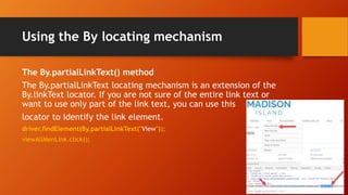 Using the By locating mechanism
The By.partialLinkText() method
The By.partialLinkText locating mechanism is an extension of the
By.linkText locator. If you are not sure of the entire link text or
want to use only part of the link text, you can use this
locator to identify the link element.
driver.findElement(By.partialLinkText("View"));
viewAllMenLink.click();
 