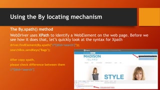 Using the By locating mechanism
The By.xpath() method
WebDriver uses XPath to identify a WebElement on the web page. Before we
see how it does that, let’s quickly look at the syntax for Xpath
driver.findElement(By.xpath("//*[@id='search']"));
searchBox.sendKeys("Bags");
After copy xpath,
please check difference between them
//*[@id="search"]
 