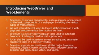 Introducing WebDriver and
WebElements
1. Selenium, its various components, such as Appium, and proceed
to the basic components of a web page, including the various
types of WebElements.
2. We will learn different ways to locate WebElements on a web
page and execute various user actions on them.
3. Selenium is a set of widely popular tools used to automate
browsers. It is largely used to test applications
4. It can also be used to perform screen scraping and automate
repetitive tasks in a browser window.
5. Selenium supports automation on all the major browsers,
including Google Chrome, Mozilla Firefox, Microsoft Internet
Explorer and Edge, Apple Safari, and Opera.
 