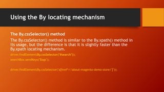 Using the By locating mechanism
The By.cssSelector() method
The By.cssSelector() method is similar to the By.xpath() method in
its usage, but the difference is that it is slightly faster than the
By.xpath locating mechanism.
driver.findElement(By.cssSelector("#search"));
searchBox.sendKeys("Bags");
driver.findElement(By.cssSelector("a[href*='/about-magento-demo-store/']"));
 