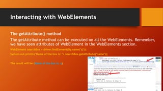 Interacting with WebElements
The getAttribute() method
The getAttribute method can be executed on all the WebElements. Remember,
we have seen attributes of WebElement in the WebElements section.
WebElement searchBox = driver.findElement(By.name("q"));
System.out.println("Name of the box is: "+ searchBox.getAttribute("name"));
The result will be (Name of the box is: q)
 