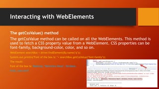 Interacting with WebElements
The getCssValue() method
The getCssValue method can be called on all the WebElements. This method is
used to fetch a CSS property value from a WebElement. CSS properties can be
font-family, background-color, color, and so on.
WebElement searchBox = driver.findElement(By.name("q"));
System.out.println("Font of the box is: "+ searchBox.getCssValue("font-family"));
The result:
Font of the box is: Raleway, "Helvetica Neue", Verdana,
Arial, sans-serif
 