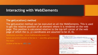 Interacting with WebElements
The getLocation() method
The getLocation method can be executed on all the WebElements. This is used
to get the relative position of an element where it is rendered on the web
page. This position is calculated relative to the top-left corner of the web
page of which the (x, y) coordinates are assumed to be (0, 0).
WebElement searchBox = driver.findElement(By.name("q"));
System.out.println("Location of the box is: "+ searchBox.getLocation());
The result:
Location of the box is: (873, 136)
 