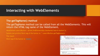 Interacting with WebElements
The getTagName() method
The getTagName method can be called from all the WebElements. This will
return the HTML tag name of the WebElement.
WebElement searchButton = driver.findElement(By.className("search-button"));
System.out.println("Html tag of the button is: "+ searchButton.getTagName());
The result:
Html tag of the button is: button
 