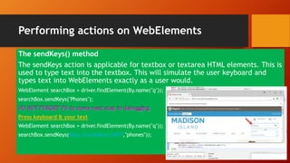 Performing actions on WebElements
The sendKeys() method
The sendKeys action is applicable for textbox or textarea HTML elements. This is
used to type text into the textbox. This will simulate the user keyboard and
types text into WebElements exactly as a user would.
WebElement searchBox = driver.findElement(By.name("q"));
searchBox.sendKeys("Phones");
Press keyboard & your text
WebElement searchBox = driver.findElement(By.name("q"));
searchBox.sendKeys(Keys.chord(Keys.SHIFT,"phones"));
 