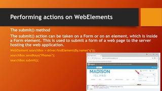 Performing actions on WebElements
The submit() method
The submit() action can be taken on a Form or on an element, which is inside
a Form element. This is used to submit a form of a web page to the server
hosting the web application.
WebElement searchBox = driver.findElement(By.name("q"));
searchBox.sendKeys("Phones");
searchBox.submit();
 