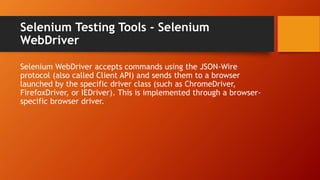 Selenium Testing Tools - Selenium
WebDriver
Selenium WebDriver accepts commands using the JSON-Wire
protocol (also called Client API) and sends them to a browser
launched by the specific driver class (such as ChromeDriver,
FirefoxDriver, or IEDriver). This is implemented through a browser-
specific browser driver.
 