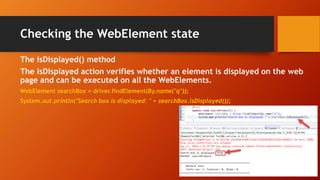 Checking the WebElement state
The isDisplayed() method
The isDisplayed action verifies whether an element is displayed on the web
page and can be executed on all the WebElements.
WebElement searchBox = driver.findElement(By.name("q"));
System.out.println("Search box is displayed: " + searchBox.isDisplayed());
 