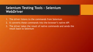 Selenium Testing Tools - Selenium
WebDriver
1. The driver listens to the commands from Selenium
2. It converts these commands into the browser’s native API
3. The driver takes the result of native commands and sends the
result back to Selenium
 