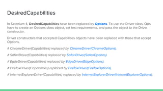 DesiredCapabilities
In Selenium 4, DesiredCapabilities have been replaced by Options. To use the Driver class, QAs
have to create an Options class object, set test requirements, and pass the object to the Driver
constructor.
Driver constructors that accepted Capabilities objects have been replaced with those that accept
Options.
# ChromeDriver(Capabilities) replaced by ChromeDriver(ChromeOptions).
# SafariDriver(Capabilities) replaced by SafariDriver(SafariOptions).
# EgdeDriver(Capabilities) replaced by EdgeDriver(EdgeOptions).
# FirefoxDriver(Capabilities) replaced by FirefoxDriver(FirefoxOptions).
# InternetExplorerDriver(Capabilities) replaced by InternetExplorerDriver(InternetExplorerOptions).
 