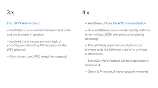 3.x
The JSON Wire Protocol
– Facilitated communication between test code
and the browser in question
– Involved the unnecessary extra task of
encoding and decoding API requests via the
W3C protocol
– Only drivers used W3C webdriver protocol
– WebDriver utilizes the W3C standardization.
– Now WebDriver communicate directly with the
driver without JSON wire protocol encoding
decoding
– This will likely result in more stable cross
browser tests via Selenium than in its previous
architectures.
– The JSON Wire Protocol will be deprecated in
Selenium 4
– Opera & PhantomJS native support removed
4.x
 