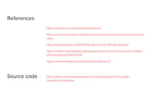 References
https://applitools.com/event/using-selenium-4/
https://www.browserstack.com/webinars/selenium-4-whats-new-and-how-you-can-
use-it
https://blog.testproject.io/2021/10/15/selenium-4-is-officially-released/
https://medium.com/@vikasthange/browserstack-browsermob-proxy-for-network-
call-intercepting-11c4bf77a376
https://www.lambdatest.com/learning-hub/selenium-4
Source code https://gitlab.com/vikasthange/selenium-4-latest-features-demo-code/-
/tree/main/src/test/java
 