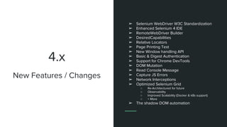 4.x
➢ Selenium WebDriver W3C Standardization
➢ Enhanced Selenium 4 IDE
➢ RemoteWebDriver Builder
➢ DesiredCapabilities
➢ Relative Locators
➢ Page Printing Test
➢ New Window handling API
➢ Basic & Digest Authentication
➢ Support for Chrome DevTools
➢ DOM Mutation
➢ Read Console Message
➢ Capture JS Errors
➢ Network Interceptions
➢ Optimized Selenium Grid
○ Re-Architectured for future
○ Observability
○ Improved Scalability (Docker & k8s support)
○ + More
➢ The shadow DOM automation
New Features / Changes
 