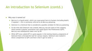An introduction to Selenium (contd.)
 Why was it named so?
 Mercury is a liquid metal, which can cause great harm to humans (including death)
if exposed -> this is commonly referred to as Mercury poisoning
 Selenium is a chemical that is considered a possible antidote for Mercury poisoning
 At the time that Selenium was created, Mercury was the name of the company
which owned a popular automation tool called Quick Test Professional (QTP).
Mercury was subsequently taken over by HP.
 While QTP (now called UFT) is quite popular in the testing industry, proponents of
Selenium have criticized the tool for various reasons. Selenium was created in
direct competition to QTP, and that is how it got its name ;)
11
 