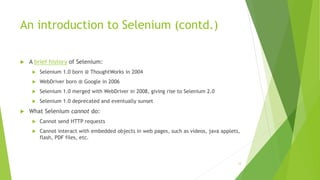 An introduction to Selenium (contd.)
 A brief history of Selenium:
 Selenium 1.0 born @ ThoughtWorks in 2004
 WebDriver born @ Google in 2006
 Selenium 1.0 merged with WebDriver in 2008, giving rise to Selenium 2.0
 Selenium 1.0 deprecated and eventually sunset
 What Selenium cannot do:
 Cannot send HTTP requests
 Cannot interact with embedded objects in web pages, such as videos, java applets,
flash, PDF files, etc.
12
 