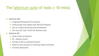The Selenium suite of tools (~10 mins)
 Selenium IDE:
 Integrated Development Environment
 Firefox plugin that enables basic Record & Playback
 Acts as a useful aid during script development
 The only real “tool” within the Selenium suite
 Selenium RC:
 Initial version of Selenium
 RC = Remote Control
 Provides an API to automate browsers
 Based on proxy injection of JavaScript based commands
 Currently deprecated
13
 