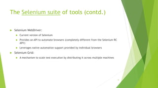 The Selenium suite of tools (contd.)
 Selenium WebDriver:
 Current version of Selenium
 Provides an API to automate browsers (completely different from the Selenium RC
API!)
 Leverages native automation support provided by individual browsers
 Selenium Grid:
 A mechanism to scale test execution by distributing it across multiple machines
14
 