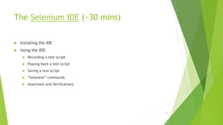 The Selenium IDE (~30 mins)
 Installing the IDE
 Using the IDE:
 Recording a test script
 Playing back a test script
 Saving a test script
 “Selenese” commands
 Assertions and Verifications
15
 