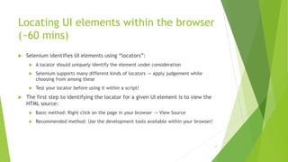 Locating UI elements within the browser
(~60 mins)
 Selenium identifies UI elements using “locators”:
 A locator should uniquely identify the element under consideration
 Selenium supports many different kinds of locators -> apply judgement while
choosing from among these
 Test your locator before using it within a script!
 The first step to identifying the locator for a given UI element is to view the
HTML source:
 Basic method: Right click on the page in your browser -> View Source
 Recommended method: Use the development tools available within your browser!
17
 