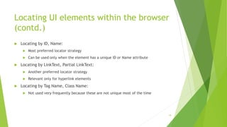 Locating UI elements within the browser
(contd.)
 Locating by ID, Name:
 Most preferred locator strategy
 Can be used only when the element has a unique ID or Name attribute
 Locating by LinkText, Partial LinkText:
 Another preferred locator strategy
 Relevant only for hyperlink elements
 Locating by Tag Name, Class Name:
 Not used very frequently because these are not unique most of the time
18
 