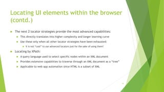 Locating UI elements within the browser
(contd.)
 The next 2 locator strategies provide the most advanced capabilities:
 This directly translates into higher complexity and longer learning curve
 Use these only when all other locator strategies have been exhausted:
 It is not “cool” to use advanced locators just for the sake of using them!
 Locating by XPath:
 A query language used to select specific nodes within an XML document
 Provides extensive capabilities to traverse through an XML document as a “tree”
 Applicable to web app automation since HTML is a subset of XML
19
 