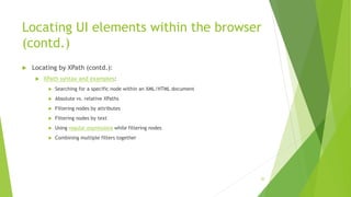 Locating UI elements within the browser
(contd.)
 Locating by XPath (contd.):
 XPath syntax and examples:
 Searching for a specific node within an XML/HTML document
 Absolute vs. relative XPaths
 Filtering nodes by attributes
 Filtering nodes by text
 Using regular expressions while filtering nodes
 Combining multiple filters together
20
 