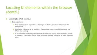 Locating UI elements within the browser
(contd.)
 Locating by XPath (contd.):
 Best practices:
 Keep XPaths as short as possible -> the longer an XPath is, the more the chances of it
being brittle
 Avoid using indexes as far as possible -> If a developer moves around UI elements, your
XPaths stop working
 If an element is not directly identifiable by an XPath, try looking at the element’s parents
or siblings -> Chances are, one of those are unique, and you can derive an XPath from that
point
21
 