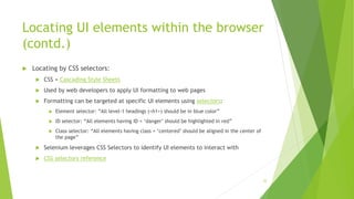Locating UI elements within the browser
(contd.)
 Locating by CSS selectors:
 CSS = Cascading Style Sheets
 Used by web developers to apply UI formatting to web pages
 Formatting can be targeted at specific UI elements using selectors:
 Element selector: “All level-1 headings (<h1>) should be in blue color”
 ID selector: “All elements having ID = ‘danger’ should be highlighted in red”
 Class selector: “All elements having class = ‘centered’ should be aligned in the center of
the page”
 Selenium leverages CSS Selectors to identify UI elements to interact with
 CSS selectors reference
22
 