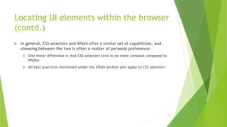 Locating UI elements within the browser
(contd.)
 In general, CSS selectors and XPath offer a similar set of capabilities, and
choosing between the two is often a matter of personal preference:
 One minor difference is that CSS selectors tend to be more compact compared to
XPaths
 All best practices mentioned under the XPath section also apply to CSS selectors
23
 