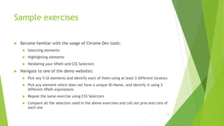 Sample exercises
 Become familiar with the usage of Chrome Dev tools:
 Selecting elements
 Highlighting elements
 Validating your XPath and CSS Selectors
 Navigate to one of the demo websites:
 Pick any 5 UI elements and identify each of them using at least 2 different locators
 Pick any element which does not have a unique ID/Name, and identify it using 3
different XPath expressions
 Repeat the same exercise using CSS Selectors
 Compare all the selectors used in the above exercises and call out pros and cons of
each one
24
 