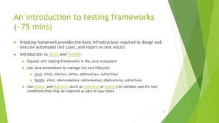 An introduction to testing frameworks
(~75 mins)
 A testing framework provides the basic infrastructure required to design and
execute automated test cases, and report on test results
 Introduction to JUnit and TestNG:
 Popular unit testing frameworks in the Java ecosystem
 Use Java annotations to manage the test lifecycle:
 JUnit: @Test, @Before, @After, @BeforeClass, @AfterClass
 TestNG: @Test, @BeforeMethod, @AfterMethod, @BeforeSuite, @AfterSuite
 Use Asserts and Matchers (such as Hamcrest or AssertJ) to validate specific test
conditions that may be required as part of your tests
28
 