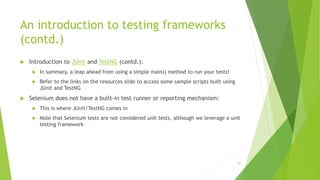 An introduction to testing frameworks
(contd.)
 Introduction to JUnit and TestNG (contd.):
 In summary, a leap ahead from using a simple main() method to run your tests!
 Refer to the links on the resources slide to access some sample scripts built using
JUnit and TestNG
 Selenium does not have a built-in test runner or reporting mechanism:
 This is where JUnit/TestNG comes in
 Note that Selenium tests are not considered unit tests, although we leverage a unit
testing framework
30
 