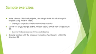 Sample exercises
 Write a simple calculator program, and design white box tests for your
program using JUnit or TestNG
 Extend your scripts to use Hamcrest matchers or AssertJ
 Export one of your scripts to the JUnit or TestNG format from the Selenium
IDE
 Examine the basic structure of the exported scripts
 Become familiar with the clipboard formatting functionality within the
Selenium IDE
31
 