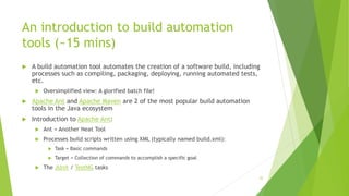 An introduction to build automation
tools (~15 mins)
 A build automation tool automates the creation of a software build, including
processes such as compiling, packaging, deploying, running automated tests,
etc.
 Oversimplified view: A glorified batch file!
 Apache Ant and Apache Maven are 2 of the most popular build automation
tools in the Java ecosystem
 Introduction to Apache Ant:
 Ant = Another Neat Tool
 Processes build scripts written using XML (typically named build.xml):
 Task = Basic commands
 Target = Collection of commands to accomplish a specific goal
 The JUnit / TestNG tasks
32
 