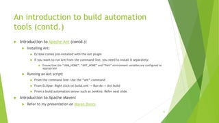 An introduction to build automation
tools (contd.)
 Introduction to Apache Ant (contd.):
 Installing Ant:
 Eclipse comes pre-installed with the Ant plugin
 If you want to run Ant from the command line, you need to install it separately:
 Ensure that the “JAVA_HOME”, “ANT_HOME” and “Path” environment variables are configured as
appropriate
 Running an Ant script:
 From the command line: Use the “ant” command
 From Eclipse: Right click on build.xml -> Run As -> Ant build
 From a build automation server such as Jenkins: Refer next slide
 Introduction to Apache Maven:
 Refer to my presentation on Maven Basics
33
 