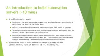 An introduction to build automation
servers (~10 mins)
 A build automation server:
 Implements the build automation process on a web based server, with the aim of
centralizing the build for the entire team
 Offers a browser based UI to enable users to configure their builds as required
 Typically integrates with one or more build automation tools, and usually does not
attempt to directly automate the build process
 Provides additional capabilities such as scheduled builds, auto-triggered builds,
integration with source code repositories, etc., which makes them indispensable
towards implementing Continuous Integration and Continuous Delivery
 Some of the popular build automation servers out there include
Jenkins/Hudson, Travis CI, Bamboo, MS TFS, TeamCity, etc.
34
 
