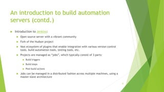 An introduction to build automation
servers (contd.)
 Introduction to Jenkins:
 Open source server with a vibrant community
 Fork of the Hudson project
 Vast ecosystem of plugins that enable integration with various version control
tools, build automation tools, testing tools, etc.
 Projects are managed as “jobs”, which typically consist of 3 parts:
 Build triggers
 Build steps
 Post-build actions
 Jobs can be managed in a distributed fashion across multiple machines, using a
master-slave architecture
35
 