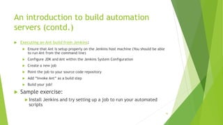 An introduction to build automation
servers (contd.)
 Executing an Ant build from Jenkins:
 Ensure that Ant is setup properly on the Jenkins host machine (You should be able
to run Ant from the command line)
 Configure JDK and Ant within the Jenkins System Configuration
 Create a new job
 Point the job to your source code repository
 Add “Invoke Ant” as a build step
 Build your job!
 Sample exercise:
 Install Jenkins and try setting up a job to run your automated
scripts
36
 