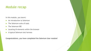 Module recap
In this module, you learnt:
 An introduction to Selenium
 The Selenium suite of tools
 The Selenium IDE
 Locating UI elements within the browser
 A typical Selenium test harness
Congratulations, you have completed the Selenium User module!
37
 