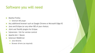 Software you will need
 Mozilla Firefox
 Selenium IDE plugin
 Any additional browser such as Google Chrome or Microsoft Edge/IE
 Java and Eclipse (or any other IDE of your choice)
 JUnit and TestNG plugins for Eclipse
 Subversion / Git for version control
 Apache Ant / Maven
 Selenium WebDriver
 Java libraries
 Browser drivers (as required)
39
 