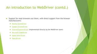 An introduction to WebDriver (contd.)
 Support for most browsers out there, with direct support from the browser
manufacturers:
 Mozilla GeckoDriver
 Google ChromeDriver
 InternetExplorerDriver (implemented directly by the WebDriver team)
 Microsoft EdgeDriver
 Apple SafariDriver
 OperaDriver
43
 