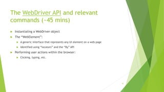 The WebDriver API and relevant
commands (~45 mins)
 Instantiating a WebDriver object
 The “WebElement”:
 A generic interface that represents any UI element on a web page
 Identified using “locators” and the “By” API
 Performing user actions within the browser:
 Clicking, typing, etc.
45
 