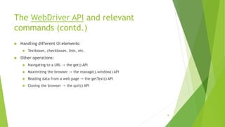 The WebDriver API and relevant
commands (contd.)
 Handling different UI elements:
 Textboxes, checkboxes, lists, etc.
 Other operations:
 Navigating to a URL -> the get() API
 Maximizing the browser -> the manage().window() API
 Reading data from a web page -> the getText() API
 Closing the browser -> the quit() API
46
 