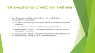 Test execution using WebDriver (~60 mins)
 Note that you don’t need to replicate all your tests on all identified
browser/platform combinations:
 One approach is to distribute your tests equally between all identified browser-platform
combinations
 E.g.: 100 total tests, 20 test each on 5 different browser/platform combinations
 Another approach is to identify a core subset of tests that will be replicated across all
browser-platform combinations
 The test strategy for responsive web applications should include mobile browsers
and platforms as well -> more on this in a forthcoming module
48
 