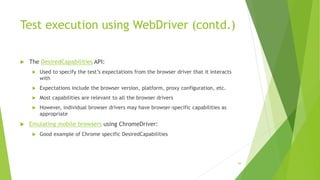 Test execution using WebDriver (contd.)
 The DesiredCapabilities API:
 Used to specify the test’s expectations from the browser driver that it interacts
with
 Expectations include the browser version, platform, proxy configuration, etc.
 Most capabilities are relevant to all the browser drivers
 However, individual browser drivers may have browser-specific capabilities as
appropriate
 Emulating mobile browsers using ChromeDriver:
 Good example of Chrome specific DesiredCapabilities
49
 