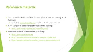 Reference material
 The Selenium official website is the best place to start for learning about
Selenium
 Navigate to www.seleniumhq.org and click on the Documentation link
 Code samples to be referenced throughout this training:
 https://github.com/vijkris99/test-framework-basics
 Reference Automation Framework (autopia4j):
 https://github.com/autopia4j
 https://autopia4j.github.io/autopia4j-core-apidocs/index.html
 https://autopia4j.github.io/autopia4j-webdriver-apidocs/index.html
5
 