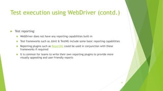 Test execution using WebDriver (contd.)
 Test reporting:
 WebDriver does not have any reporting capabilities built-in
 Test frameworks such as JUnit & TestNG include some basic reporting capabilities
 Reporting plugins such as ReportNG could be used in conjunction with these
frameworks if required
 It is common for teams to write their own reporting plugins to provide more
visually appealing and user-friendly reports
50
 