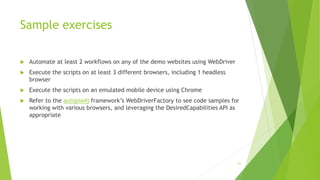 Sample exercises
 Automate at least 2 workflows on any of the demo websites using WebDriver
 Execute the scripts on at least 3 different browsers, including 1 headless
browser
 Execute the scripts on an emulated mobile device using Chrome
 Refer to the autopia4j framework’s WebDriverFactory to see code samples for
working with various browsers, and leveraging the DesiredCapabilities API as
appropriate
51
 