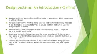 Design patterns: An introduction (~5 mins)
 A design pattern is a general repeatable solution to a commonly occurring problem
in software design
 A design pattern isn't a finished design that can be transformed directly into code –
it is a description or template for how to solve a problem that can be used in
many different situations
 Some commonly used design patterns include the Factory pattern, Singleton
pattern, Builder pattern, etc.
 As automation testing has evolved over the years, a number of design patterns
have come up within the testing domain as well, which are collectively known as
test design patterns
 The next few slides introduce some of the commonly used test design patterns,
such as data driven automation, keyword driven automation, and page object
model
54
 